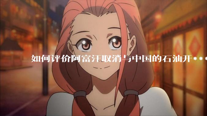 如何评价阿富汗取消与中国的石油开***合同？