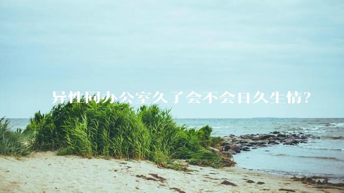 异性同办公室久了会不会日久生情？